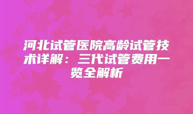 河北试管医院高龄试管技术详解:三代试管费用一览全解析