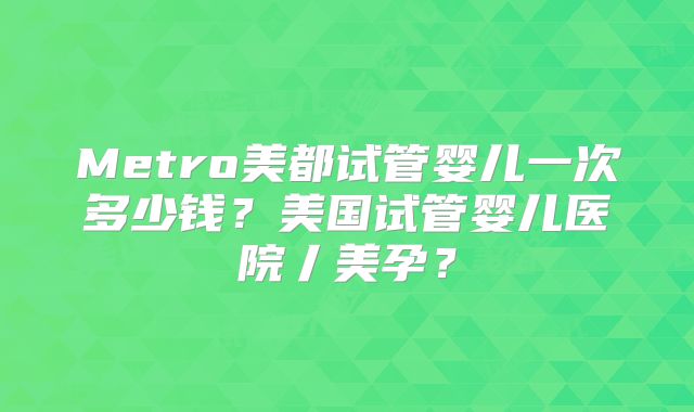 Metro美都试管婴儿一次多少钱?美国试管婴儿医院丿美孕?