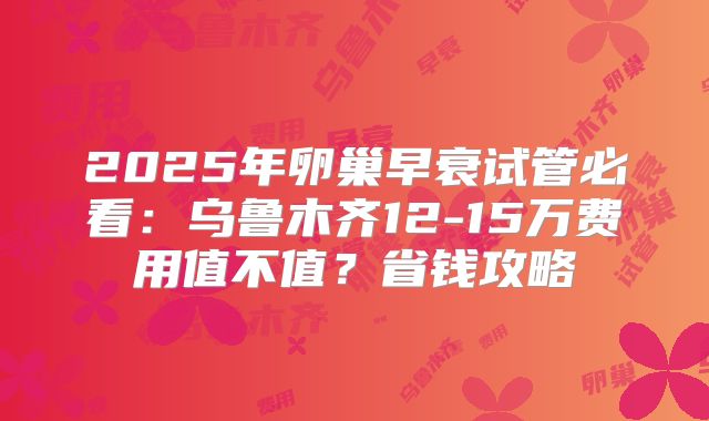 2025年卵巢早衰试管必看：乌鲁木齐12-15万费用值不值？省钱攻略