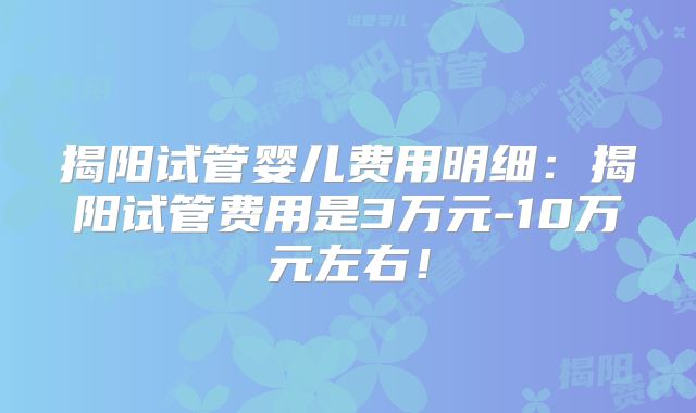 揭阳试管婴儿费用明细：揭阳试管费用是3万元-10万元左右！