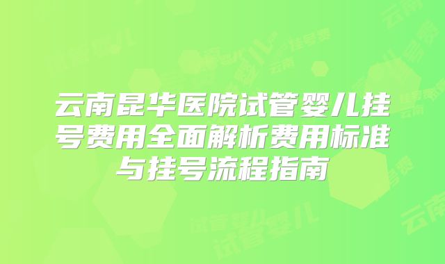 云南昆华医院试管婴儿挂号费用全面解析费用标准与挂号流程指南