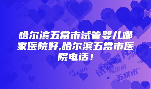 哈尔滨五常市试管婴儿哪家医院好,哈尔滨五常市医院电话！