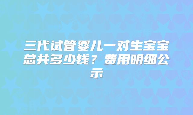 三代试管婴儿一对生宝宝总共多少钱？费用明细公示