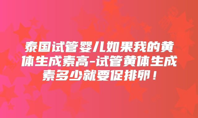 泰国试管婴儿如果我的黄体生成素高-试管黄体生成素多少就要促排卵!