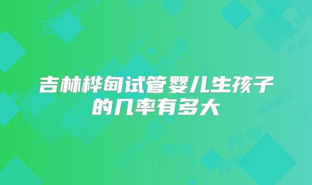 吉林桦甸试管婴儿生孩子的几率有多大