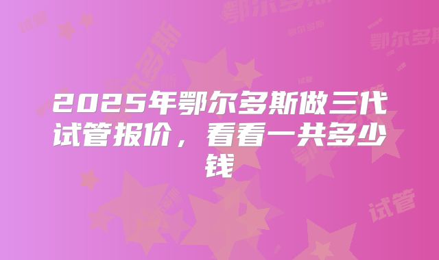 2025年鄂尔多斯做三代试管报价，看看一共多少钱