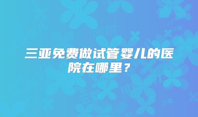 三亚免费做试管婴儿的医院在哪里?