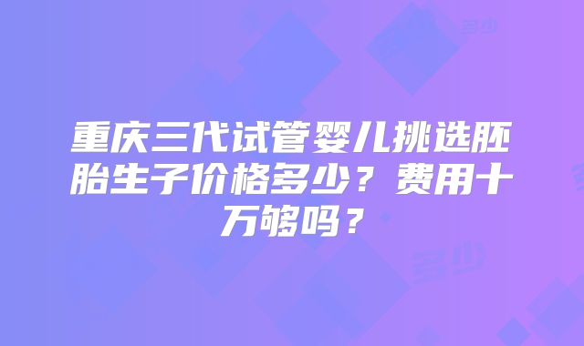 重庆三代试管婴儿挑选胚胎生子价格多少?费用十万够吗?