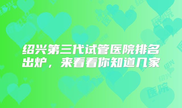 绍兴第三代试管医院排名出炉,来看看你知道几家