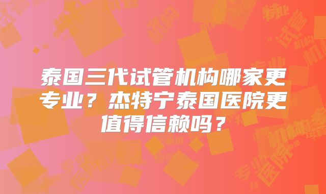 泰国三代试管机构哪家更专业?杰特宁泰国医院更值得信赖吗?