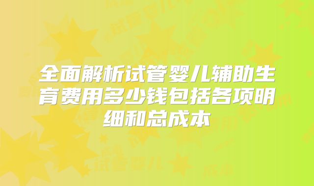 全面解析试管婴儿辅助生育费用多少钱包括各项明细和总成本