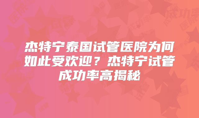 杰特宁泰国试管医院为何如此受欢迎?杰特宁试管成功率高揭秘