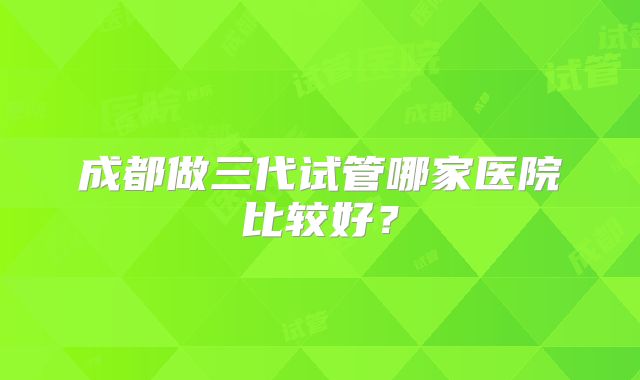 成都做三代试管哪家医院比较好？