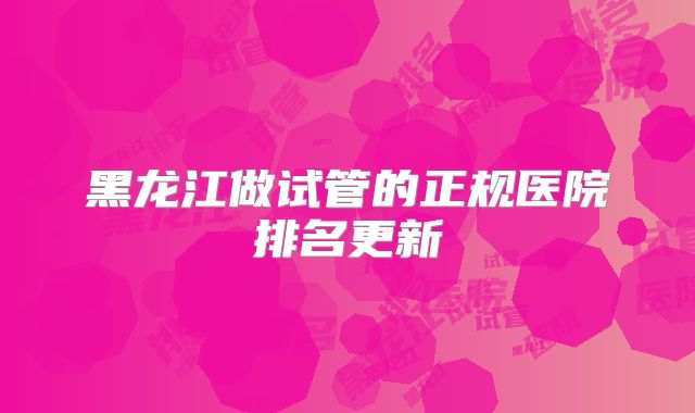 黑龙江做试管的正规医院排名更新
