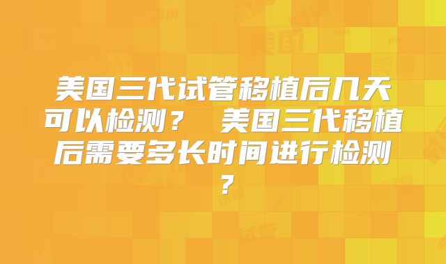 美国三代试管移植后几天可以检测? 美国三代移植后需要多长时间进行检测?