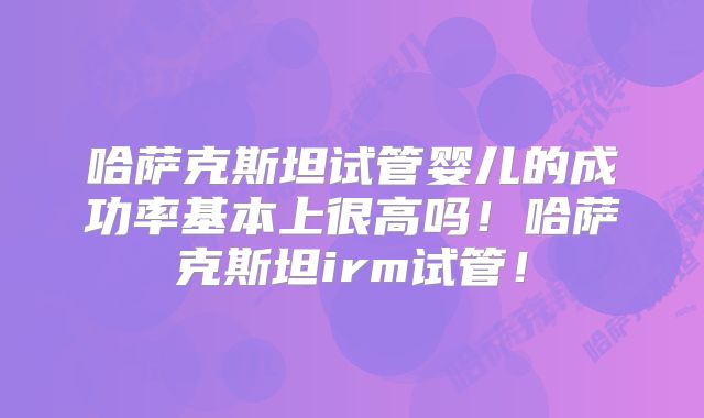 哈萨克斯坦试管婴儿的成功率基本上很高吗!哈萨克斯坦irm试管!
