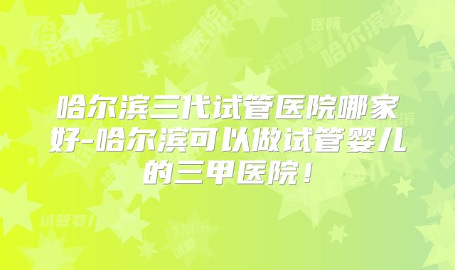 哈尔滨三代试管医院哪家好-哈尔滨可以做试管婴儿的三甲医院！