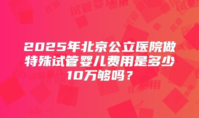 2025年北京公立医院做特殊试管婴儿费用是多少10万够吗?