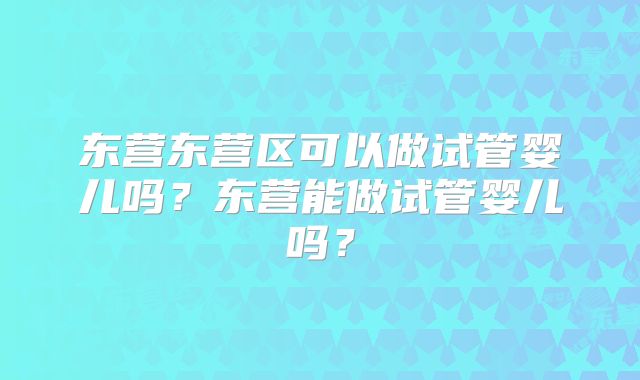 东营东营区可以做试管婴儿吗？东营能做试管婴儿吗？