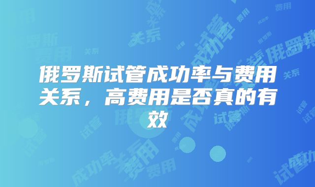 俄罗斯试管成功率与费用关系，高费用是否真的有效