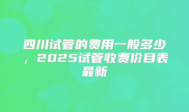 四川试管的费用一般多少，2025试管收费价目表最新