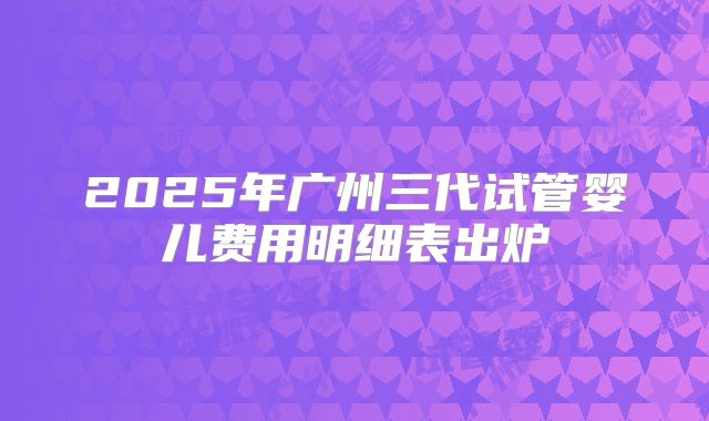 2025年广州三代试管婴儿费用明细表出炉