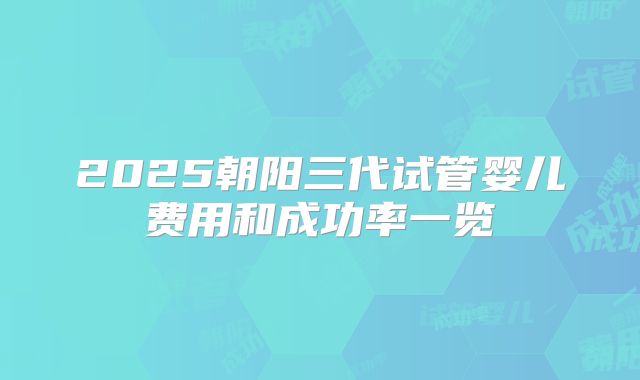 2025朝阳三代试管婴儿费用和成功率一览