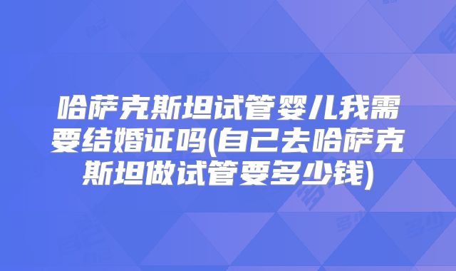 哈萨克斯坦试管婴儿我需要结婚证吗(自己去哈萨克斯坦做试管要多少钱)