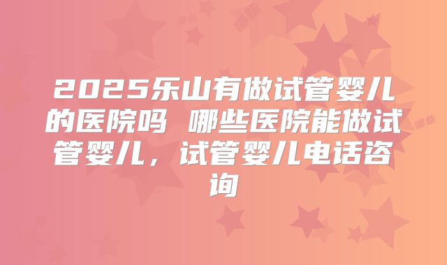 2025乐山有做试管婴儿的医院吗 哪些医院能做试管婴儿,试管婴儿电话咨询