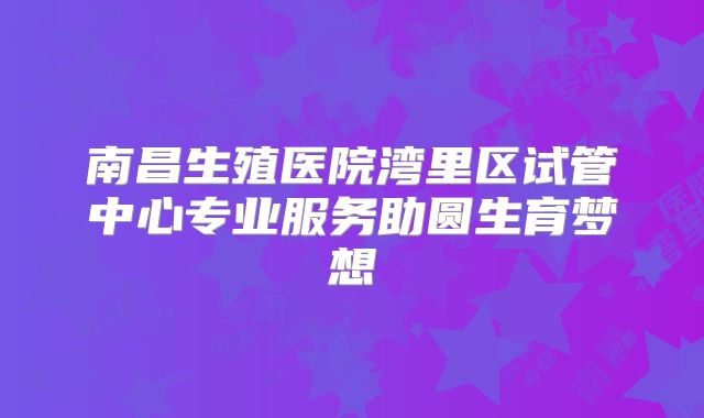 南昌生殖医院湾里区试管中心专业服务助圆生育梦想