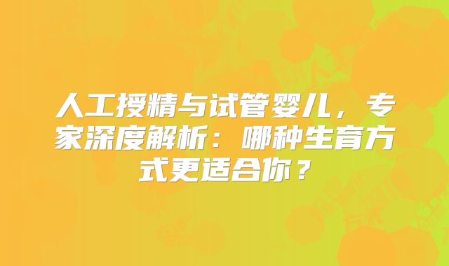 人工授精与试管婴儿,专家深度解析:哪种生育方式更适合你?