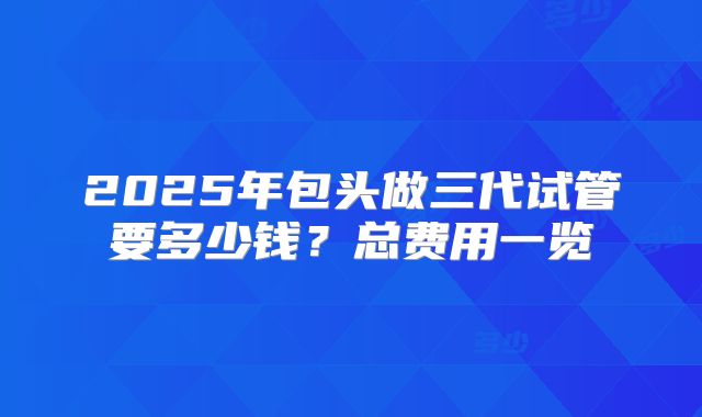 2025年包头做三代试管要多少钱?总费用一览