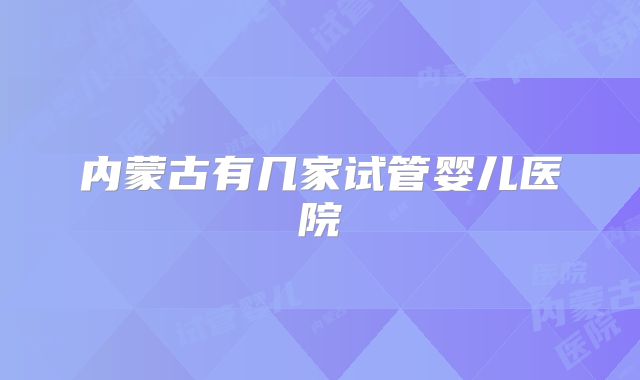 内蒙古有几家试管婴儿医院