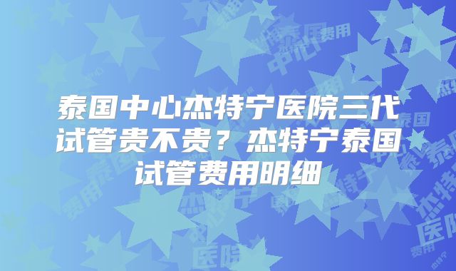 泰国中心杰特宁医院三代试管贵不贵？杰特宁泰国试管费用明细