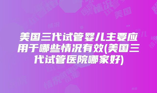 美国三代试管婴儿主要应用于哪些情况有效(美国三代试管医院哪家好)