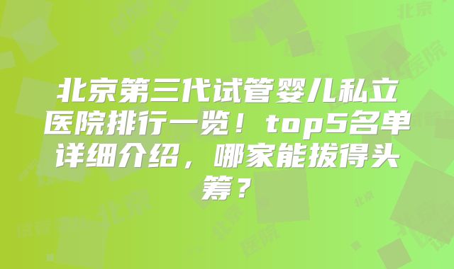北京第三代试管婴儿私立医院排行一览！top5名单详细介绍，哪家能拔得头筹？