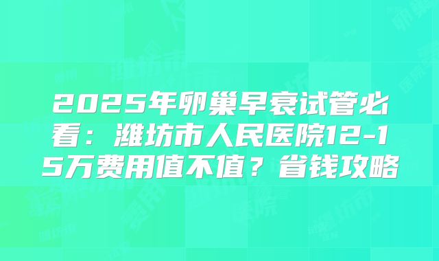 2025年卵巢早衰试管必看：潍坊市人民医院12-15万费用值不值？省钱攻略