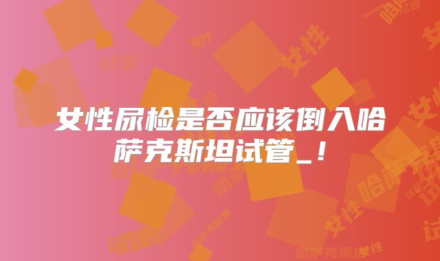 女性尿检是否应该倒入哈萨克斯坦试管_!