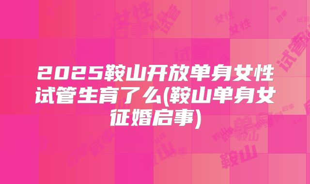 2025鞍山开放单身女性试管生育了么(鞍山单身女征婚启事)