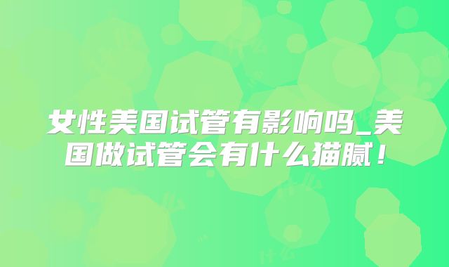 女性美国试管有影响吗_美国做试管会有什么猫腻!