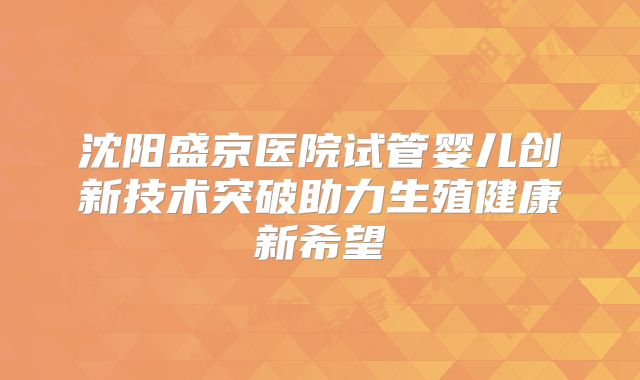 沈阳盛京医院试管婴儿创新技术突破助力生殖健康新希望