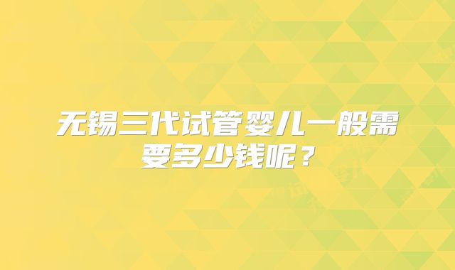 无锡三代试管婴儿一般需要多少钱呢?