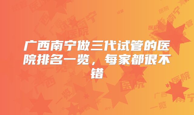 广西南宁做三代试管的医院排名一览,每家都很不错
