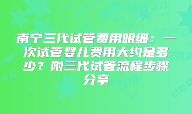南宁三代试管费用明细:一次试管婴儿费用大约是多少?附三代试管流程步骤分享