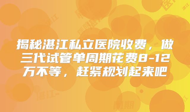 揭秘湛江私立医院收费,做三代试管单周期花费8-12万不等,赶紧规划起来吧