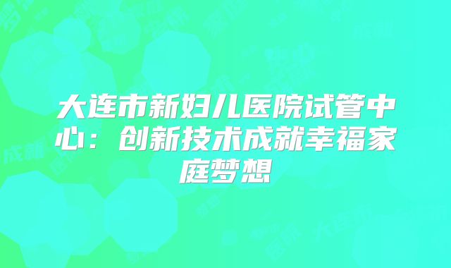 大连市新妇儿医院试管中心：创新技术成就幸福家庭梦想