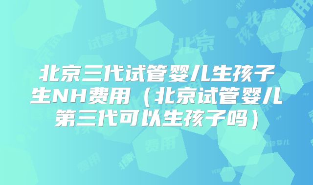 北京三代试管婴儿生孩子生NH费用（北京试管婴儿第三代可以生孩子吗）