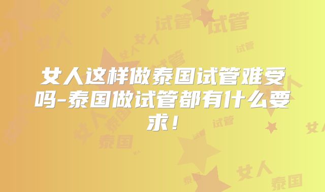 女人这样做泰国试管难受吗-泰国做试管都有什么要求！