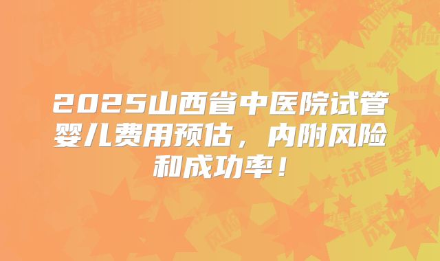 2025山西省中医院试管婴儿费用预估,内附风险和成功率!