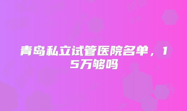 青岛私立试管医院名单,15万够吗